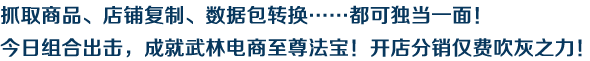 抓取商品、店鋪復(fù)制、數(shù)據(jù)包轉(zhuǎn)換……都可獨(dú)當(dāng)一面！今日組合出擊，成就武林電商至尊法寶！開店分銷僅費(fèi)吹灰之力！